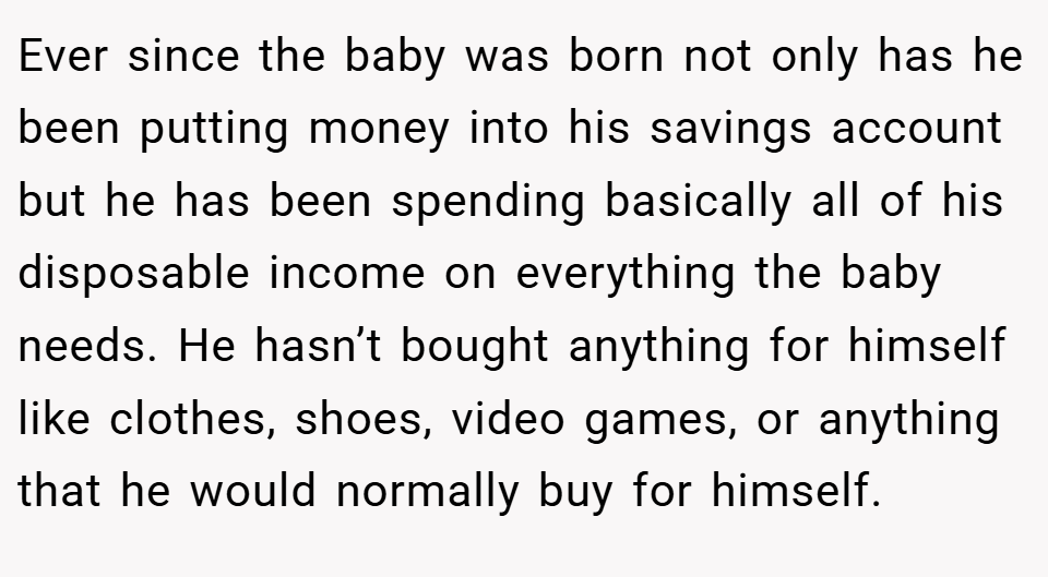 Ever since the baby was born not only has he been putting money into his savings account but he has been spending basically all of his disposable income on everything the baby needs. He hasn’t bought anything for himself like clothes, shoes, video games, or anything that he would normally buy for himself.