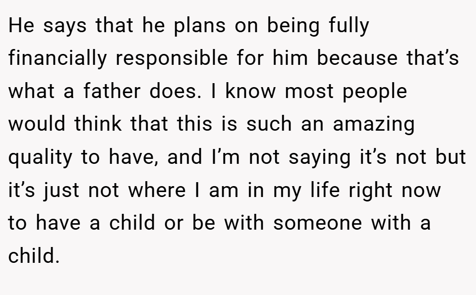 He says that he plans on being fully financially responsible for him because that’s what a father does. I know most people would think that this is such an amazing quality to have, and I’m not saying it’s not but it’s just not where I am in my life right now to have a child or be with someone with a child.