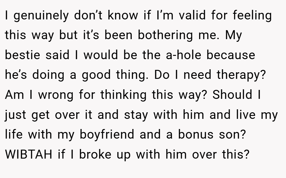 I genuinely don’t know if I’m valid for feeling this way but it’s been bothering me. My bestie said I would be the a-hole because he’s doing a good thing. Do I need therapy? Am I wrong for thinking this way? Should I just get over it and stay with him and live my life with my boyfriend and a bonus son? WIBTAH if I broke up with him over this?