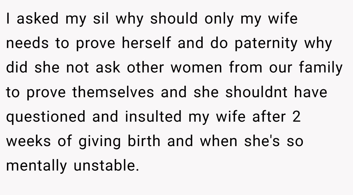 I asked my sil why should only my wife needs to prove herself and do paternity why did she not ask other women from our family to prove themselves and she shouldnt have questioned and insulted my wife after 2 weeks of giving birth and when she's so mentally unstable.