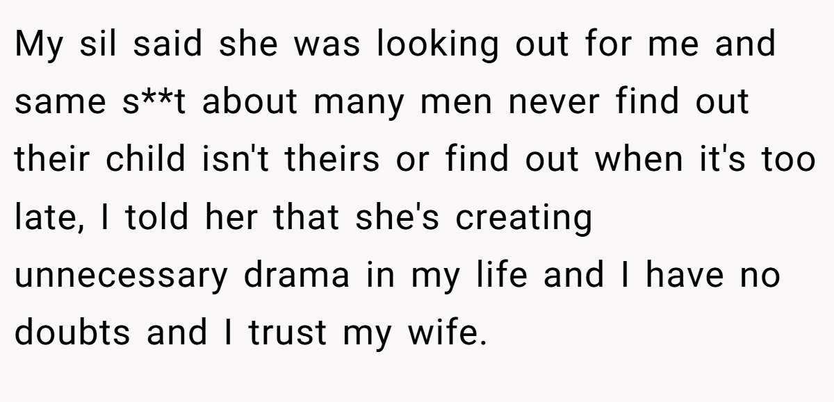 My sil said she was looking out for me and same s**t about many men never find out their child isn't theirs or find out when it's too late, I told her that she's creating unnecessary drama in my life and I have no doubts and I trust my wife.