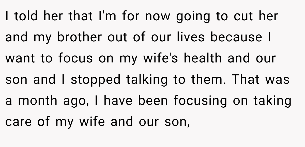 I told her that I'm for now going to cut her and my brother out of our lives because I want to focus on my wife's health and our son and I stopped talking to them. That was a month ago, I have been focusing on taking care of my wife and our son,