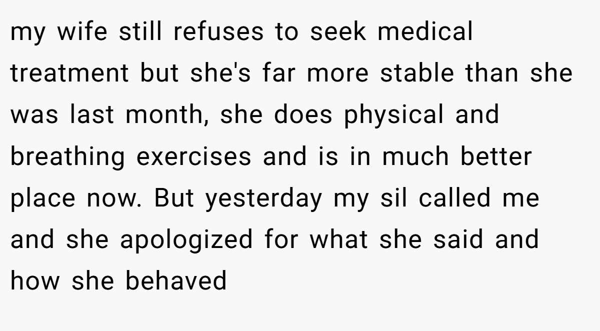 my wife still refuses to seek medical treatment but she's far more stable than she was last month, she does physical and breathing exercises and is in much better place now. But yesterday my sil called me and she apologized for what she said and how she behaved
