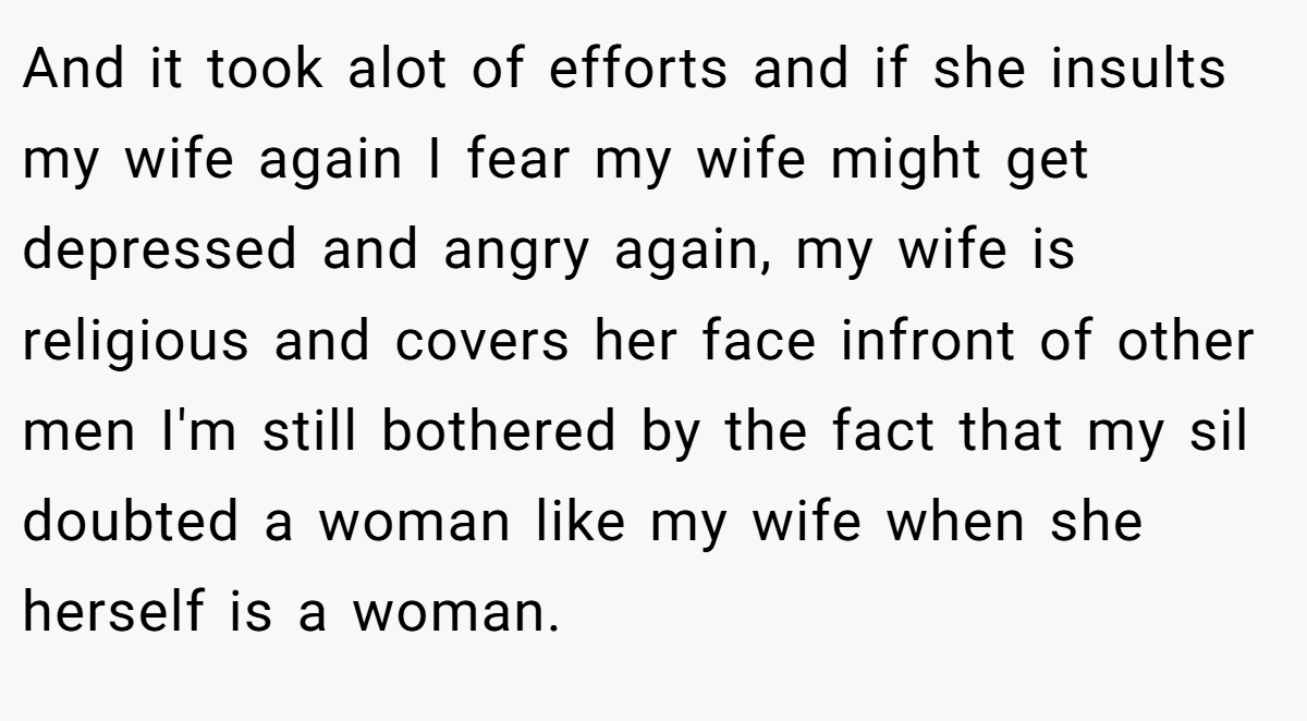 And it took alot of efforts and if she insults my wife again I fear my wife might get depressed and angry again, my wife is religious and covers her face infront of other men I'm still bothered by the fact that my sil doubted a woman like my wife when she herself is a woman.
