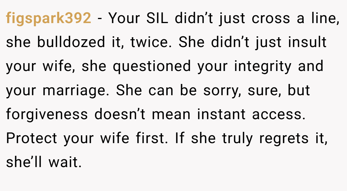 figspark392 − Your SIL didn’t just cross a line, she bulldozed it, twice. She didn’t just insult your wife, she questioned your integrity and your marriage. She can be sorry, sure, but forgiveness doesn’t mean instant access. Protect your wife first. If she truly regrets it, she’ll wait.
