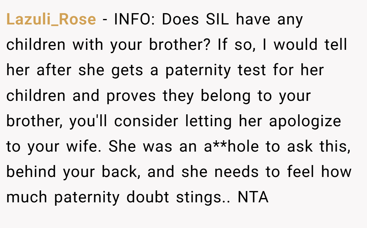 Lazuli_Rose − INFO: Does SIL have any children with your brother? If so, I would tell her after she gets a paternity test for her children and proves they belong to your brother, you'll consider letting her apologize to your wife. She was an a**hole to ask this, behind your back, and she needs to feel how much paternity doubt stings.. NTA