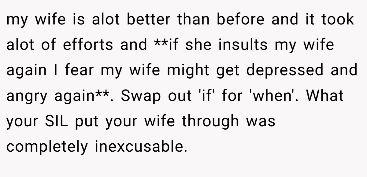 my wife is alot better than before and it took alot of efforts and **if she insults my wife again I fear my wife might get depressed and angry again**. Swap out 'if' for 'when'. What your SIL put your wife through was completely inexcusable.
