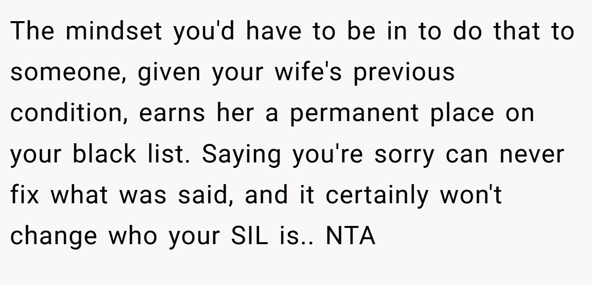 The mindset you'd have to be in to do that to someone, given your wife's previous condition, earns her a permanent place on your black list. Saying you're sorry can never fix what was said, and it certainly won't change who your SIL is.. NTA