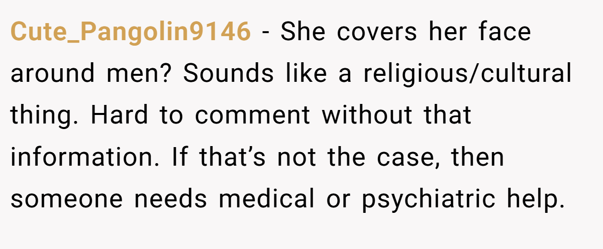 Cute_Pangolin9146 − She covers her face around men? Sounds like a religious/cultural thing. Hard to comment without that information. If that’s not the case, then someone needs medical or psychiatric help.
