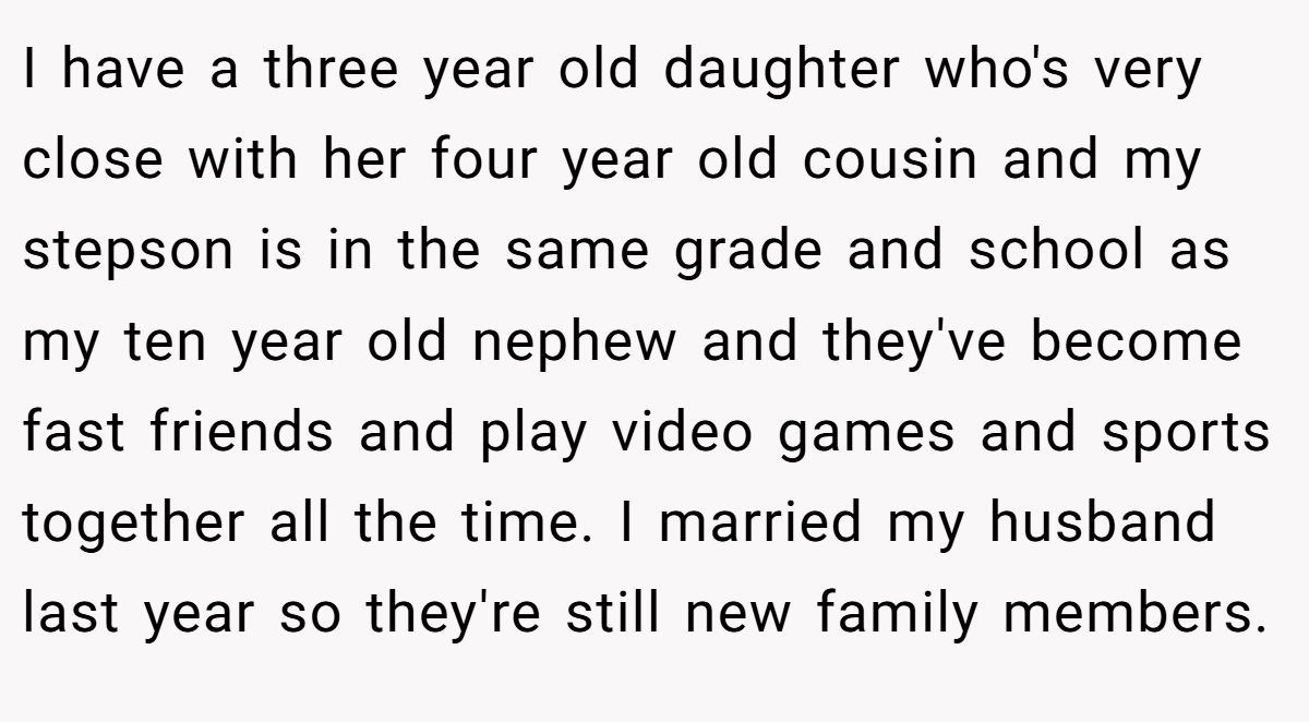 I have a three year old daughter who's very close with her four year old cousin and my stepson is in the same grade and school as my ten year old nephew and they've become fast friends and play video games and sports together all the time. I married my husband last year so they're still new family members.