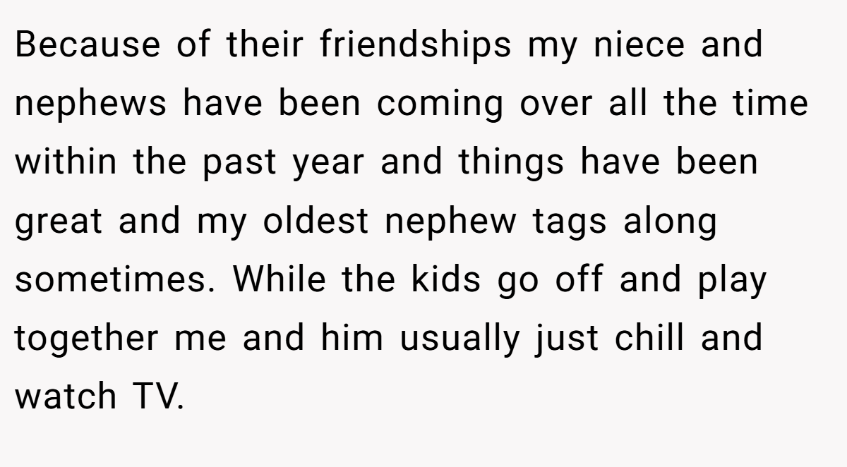 Because of their friendships my niece and nephews have been coming over all the time within the past year and things have been great and my oldest nephew tags along sometimes. While the kids go off and play together me and him usually just chill and watch TV.