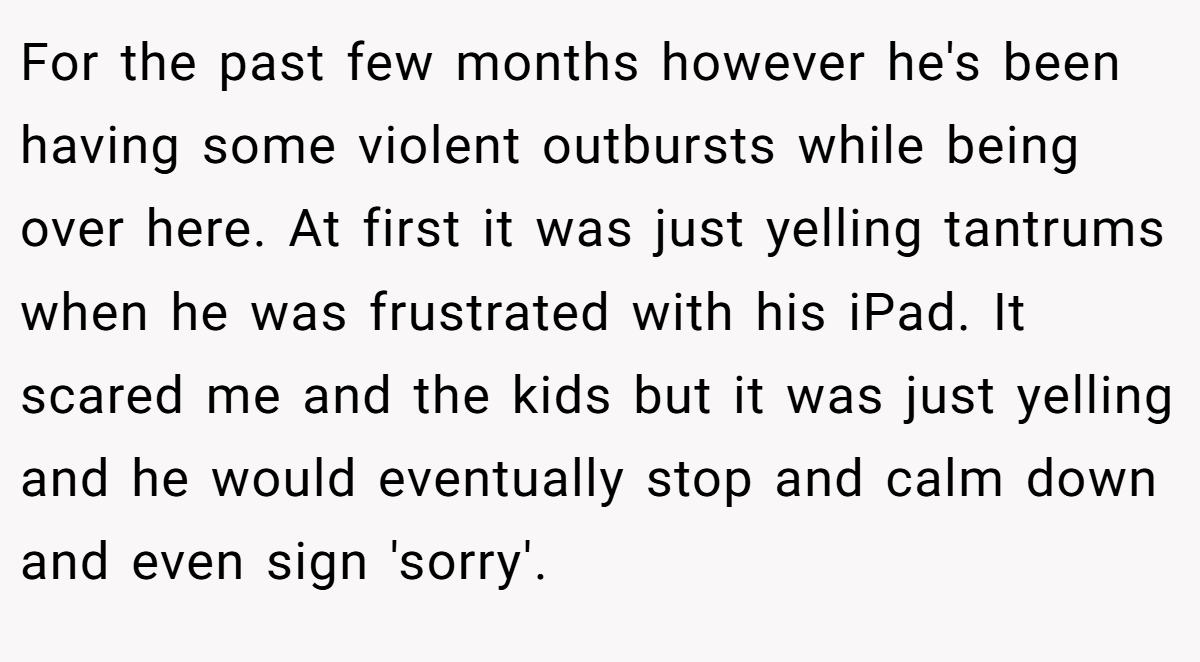 For the past few months however he's been having some violent outbursts while being over here. At first it was just yelling tantrums when he was frustrated with his iPad. It scared me and the kids but it was just yelling and he would eventually stop and calm down and even sign 'sorry'.