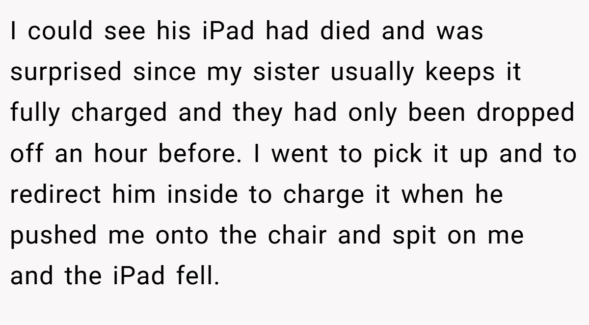 I could see his iPad had died and was surprised since my sister usually keeps it fully charged and they had only been dropped off an hour before. I went to pick it up and to redirect him inside to charge it when he pushed me onto the chair and spit on me and the iPad fell.