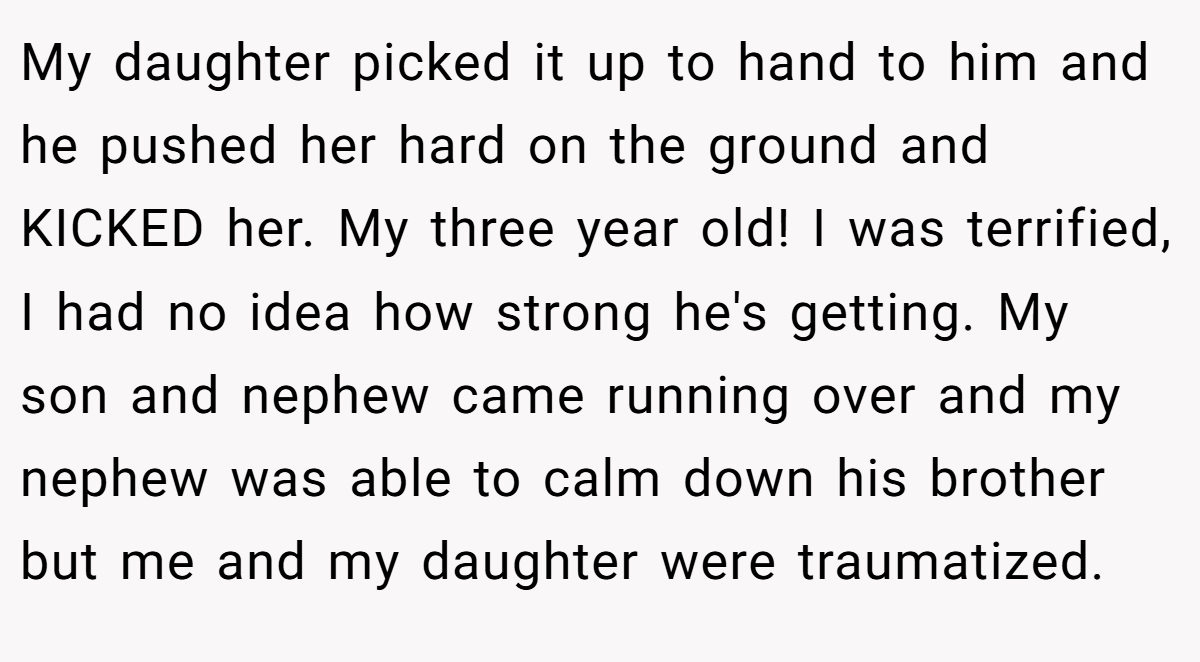 My daughter picked it up to hand to him and he pushed her hard on the ground and KICKED her. My three year old! I was terrified, I had no idea how strong he's getting. My son and nephew came running over and my nephew was able to calm down his brother but me and my daughter were traumatized.