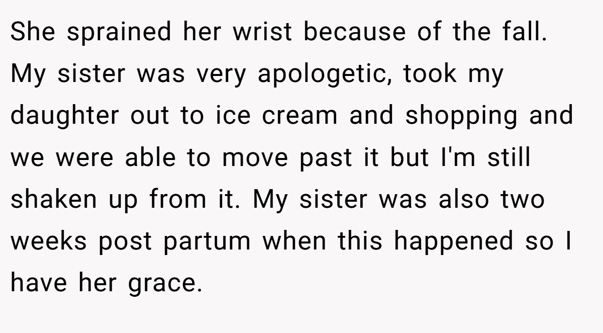 She sprained her wrist because of the fall. My sister was very apologetic, took my daughter out to ice cream and shopping and we were able to move past it but I'm still shaken up from it. My sister was also two weeks post partum when this happened so I have her grace.