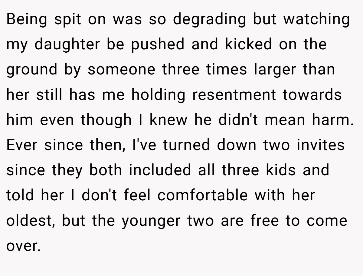 Being spit on was so degrading but watching my daughter be pushed and kicked on the ground by someone three times larger than her still has me holding resentment towards him even though I knew he didn't mean harm. Ever since then, I've turned down two invites since they both included all three kids and told her I don't feel comfortable with her oldest, but the younger two are free to come over.