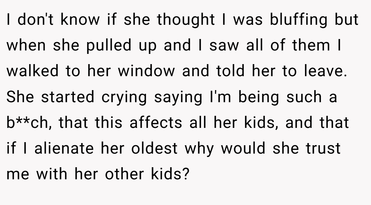 I don't know if she thought I was bluffing but when she pulled up and I saw all of them I walked to her window and told her to leave. She started crying saying I'm being such a b**ch, that this affects all her kids, and that if I alienate her oldest why would she trust me with her other kids? 