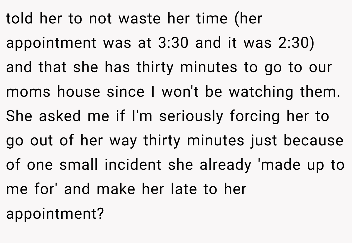 told her to not waste her time (her appointment was at 3:30 and it was 2:30) and that she has thirty minutes to go to our moms house since I won't be watching them. She asked me if I'm seriously forcing her to go out of her way thirty minutes just because of one small incident she already 'made up to me for' and make her late to her appointment?