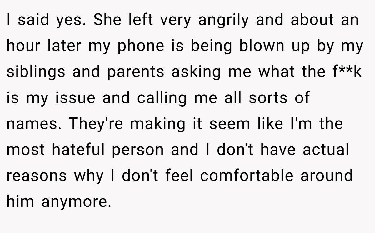 I said yes. She left very angrily and about an hour later my phone is being blown up by my siblings and parents asking me what the f**k is my issue and calling me all sorts of names. They're making it seem like I'm the most hateful person and I don't have actual reasons why I don't feel comfortable around him anymore.