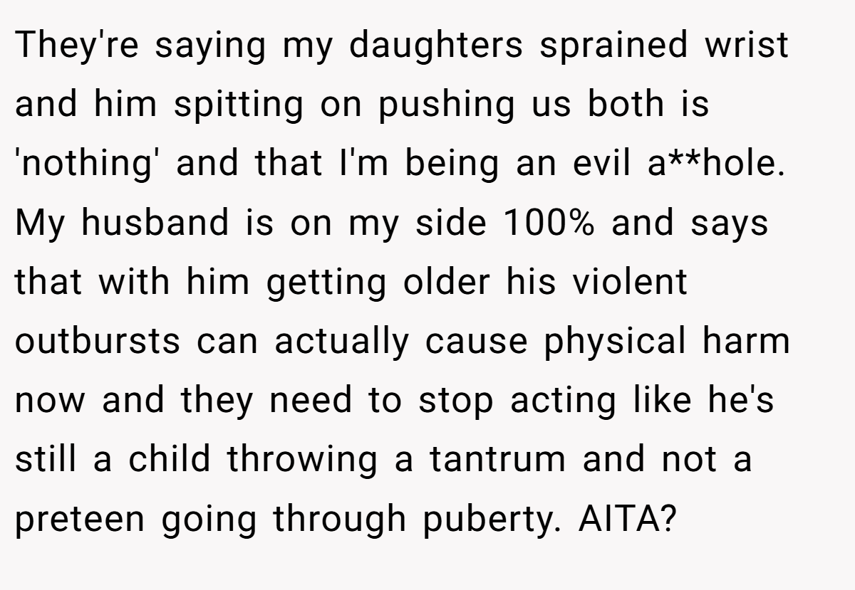 They're saying my daughters sprained wrist and him spitting on pushing us both is 'nothing' and that I'm being an evil a**hole. My husband is on my side 100% and says that with him getting older his violent outbursts can actually cause physical harm now and they need to stop acting like he's still a child throwing a tantrum and not a preteen going through puberty. AITA?