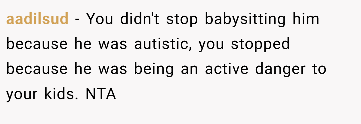 aadilsud − You didn't stop babysitting him because he was autistic, you stopped because he was being an active danger to your kids. NTA 