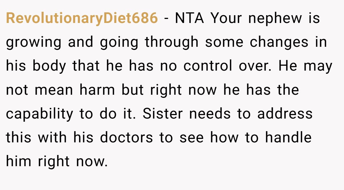RevolutionaryDiet686 − NTA Your nephew is growing and going through some changes in his body that he has no control over. He may not mean harm but right now he has the capability to do it. Sister needs to address this with his doctors to see how to handle him right now.