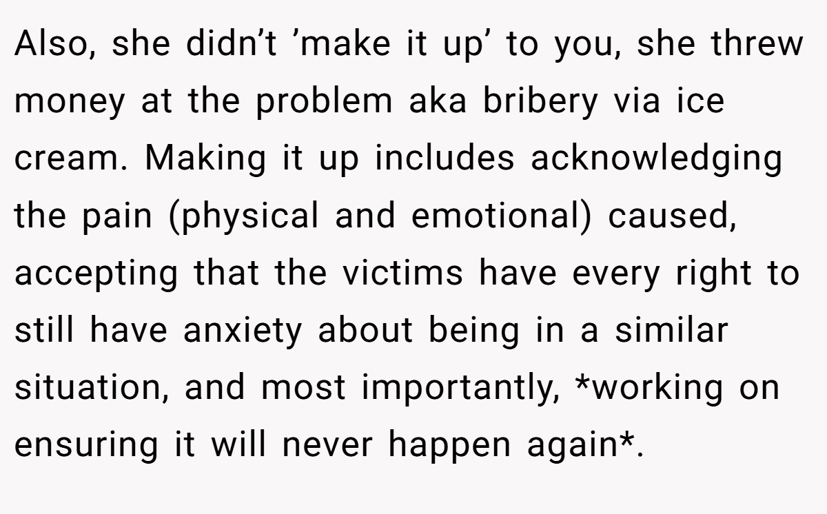 Also, she didn’t ’make it up’ to you, she threw money at the problem aka bribery via ice cream. Making it up includes acknowledging the pain (physical and emotional) caused, accepting that the victims have every right to still have anxiety about being in a similar situation, and most importantly, *working on ensuring it will never happen again*.