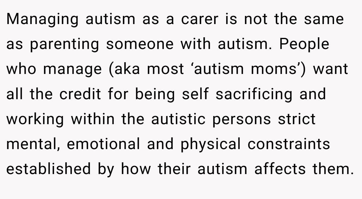 Managing autism as a carer is not the same as parenting someone with autism. People who manage (aka most ‘autism moms’) want all the credit for being self sacrificing and working within the autistic persons strict mental, emotional and physical constraints established by how their autism affects them.