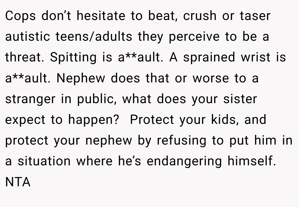 Cops don’t hesitate to beat, crush or taser autistic teens/adults they perceive to be a threat. Spitting is a**ault. A sprained wrist is a**ault. Nephew does that or worse to a stranger in public, what does your sister expect to happen?  Protect your kids, and protect your nephew by refusing to put him in a situation where he’s endangering himself. NTA
