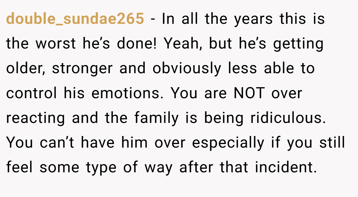 double_sundae265 − In all the years this is the worst he’s done! Yeah, but he’s getting older, stronger and obviously less able to control his emotions. You are NOT over reacting and the family is being ridiculous. You can’t have him over especially if you still feel some type of way after that incident.