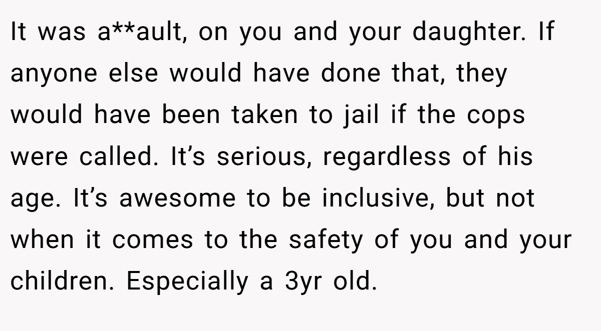 It was a**ault, on you and your daughter. If anyone else would have done that, they would have been taken to jail if the cops were called. It’s serious, regardless of his age. It’s awesome to be inclusive, but not when it comes to the safety of you and your children. Especially a 3yr old.