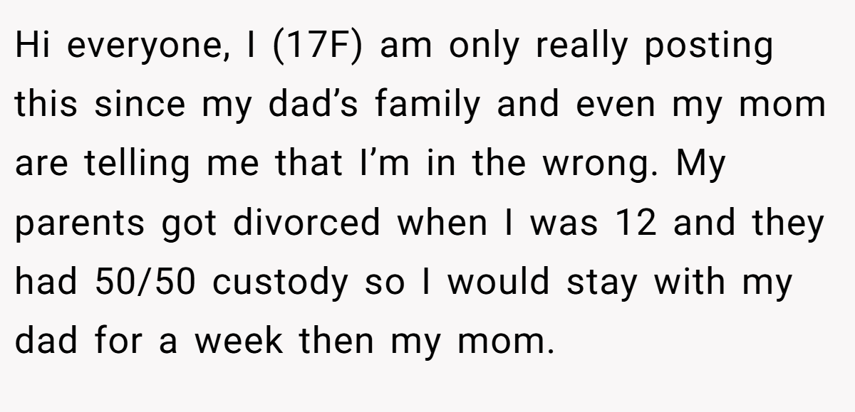 Hi everyone, I (17F) am only really posting this since my dad’s family and even my mom are telling me that I’m in the wrong. My parents got divorced when I was 12 and they had 50/50 custody so I would stay with my dad for a week then my mom.