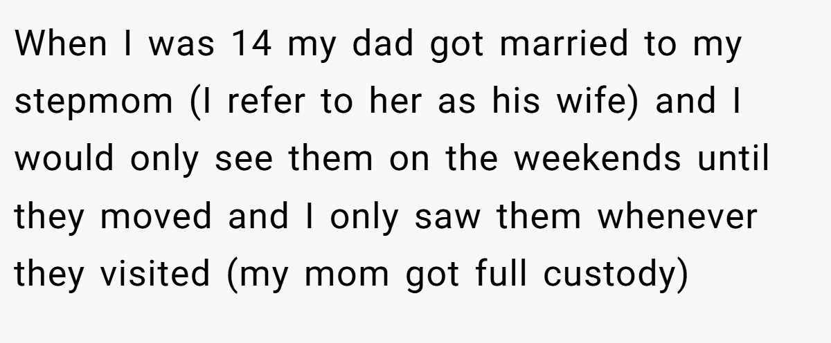 When I was 14 my dad got married to my stepmom (I refer to her as his wife) and I would only see them on the weekends until they moved and I only saw them whenever they visited (my mom got full custody)