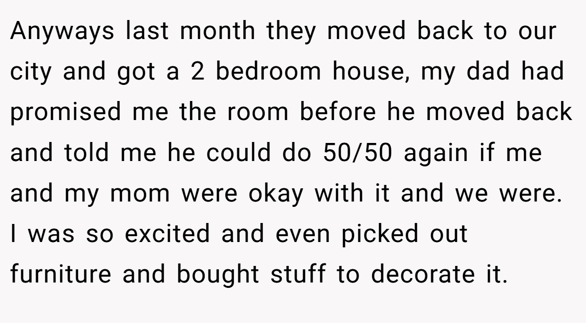 Anyways last month they moved back to our city and got a 2 bedroom house, my dad had promised me the room before he moved back and told me he could do 50/50 again if me and my mom were okay with it and we were. I was so excited and even picked out furniture and bought stuff to decorate it.