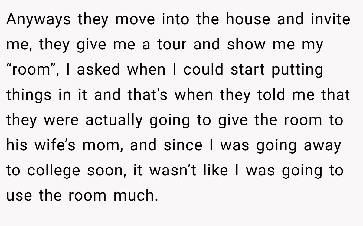 Anyways they move into the house and invite me, they give me a tour and show me my “room”, I asked when I could start putting things in it and that’s when they told me that they were actually going to give the room to his wife’s mom, and since I was going away to college soon, it wasn’t like I was going to use the room much.