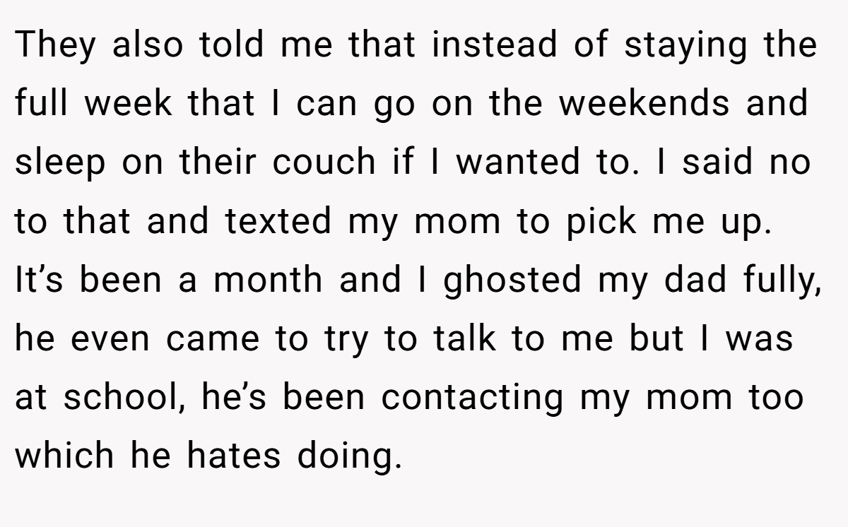They also told me that instead of staying the full week that I can go on the weekends and sleep on their couch if I wanted to. I said no to that and texted my mom to pick me up. It’s been a month and I ghosted my dad fully, he even came to try to talk to me but I was at school, he’s been contacting my mom too which he hates doing.
