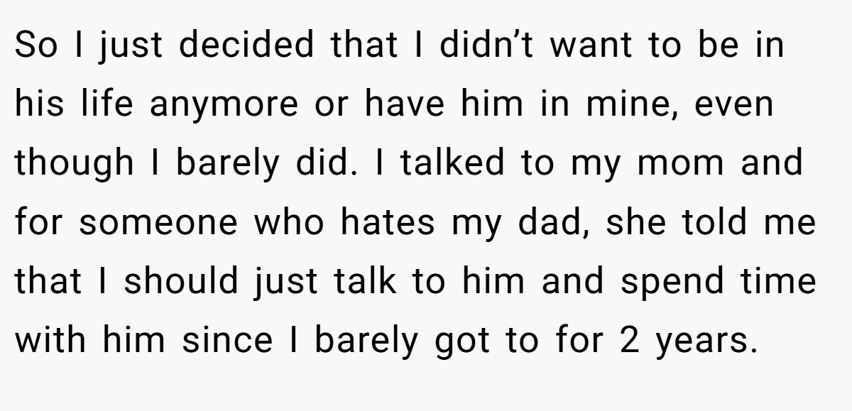 So I just decided that I didn’t want to be in his life anymore or have him in mine, even though I barely did. I talked to my mom and for someone who hates my dad, she told me that I should just talk to him and spend time with him since I barely got to for 2 years.