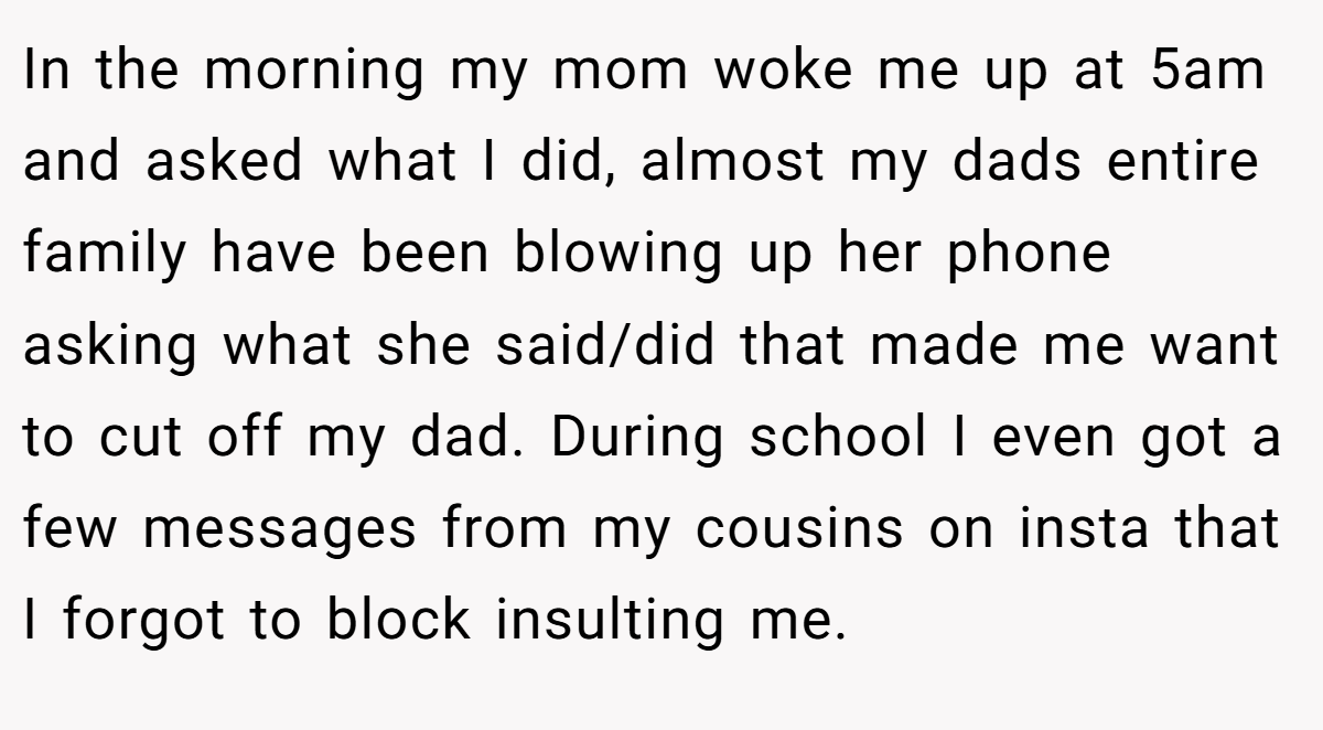 In the morning my mom woke me up at 5am and asked what I did, almost my dads entire family have been blowing up her phone asking what she said/did that made me want to cut off my dad. During school I even got a few messages from my cousins on insta that I forgot to block insulting me.