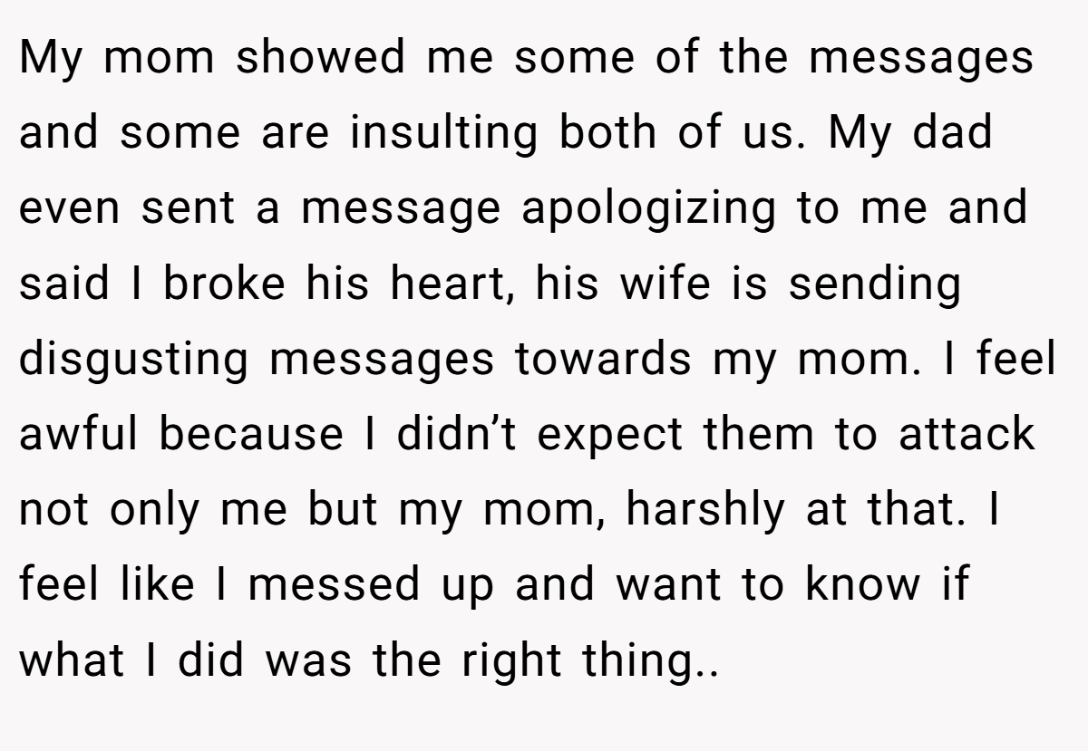 My mom showed me some of the messages and some are insulting both of us. My dad even sent a message apologizing to me and said I broke his heart, his wife is sending disgusting messages towards my mom. I feel awful because I didn’t expect them to attack not only me but my mom, harshly at that. I feel like I messed up and want to know if what I did was the right thing..