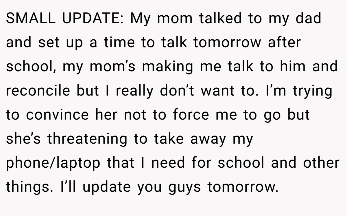 SMALL UPDATE: My mom talked to my dad and set up a time to talk tomorrow after school, my mom’s making me talk to him and reconcile but I really don’t want to. I’m trying to convince her not to force me to go but she’s threatening to take away my phone/laptop that I need for school and other things. I’ll update you guys tomorrow.