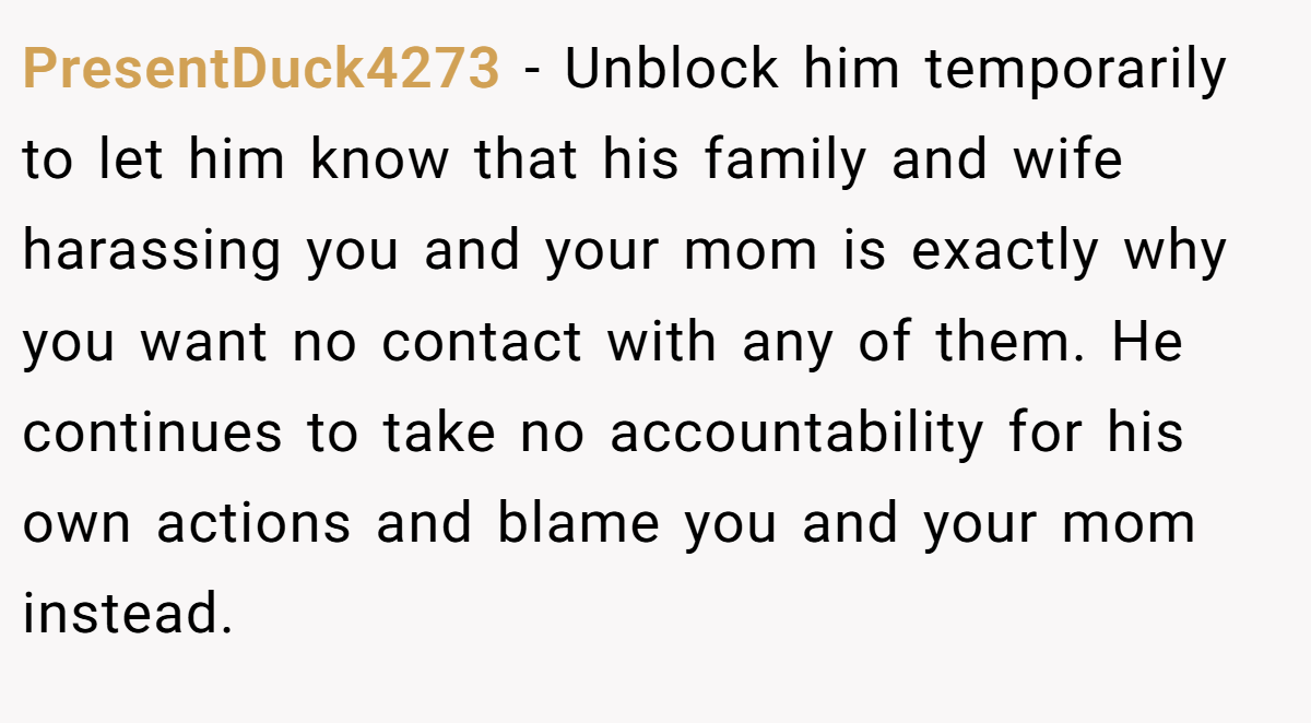PresentDuck4273 − Unblock him temporarily to let him know that his family and wife harassing you and your mom is exactly why you want no contact with any of them. He continues to take no accountability for his own actions and blame you and your mom instead.