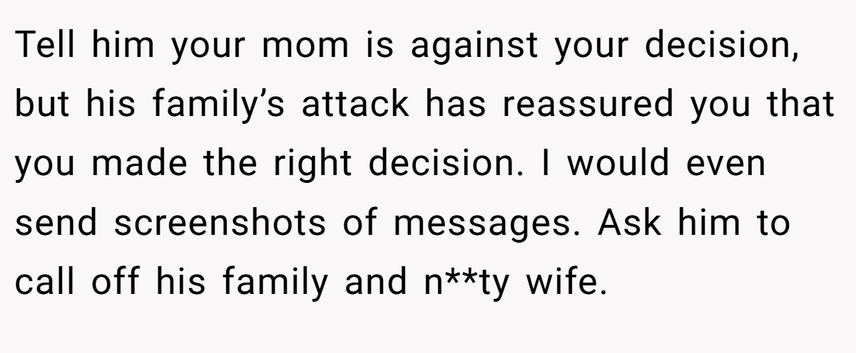 Tell him your mom is against your decision, but his family’s attack has reassured you that you made the right decision. I would even send screenshots of messages. Ask him to call off his family and n**ty wife.