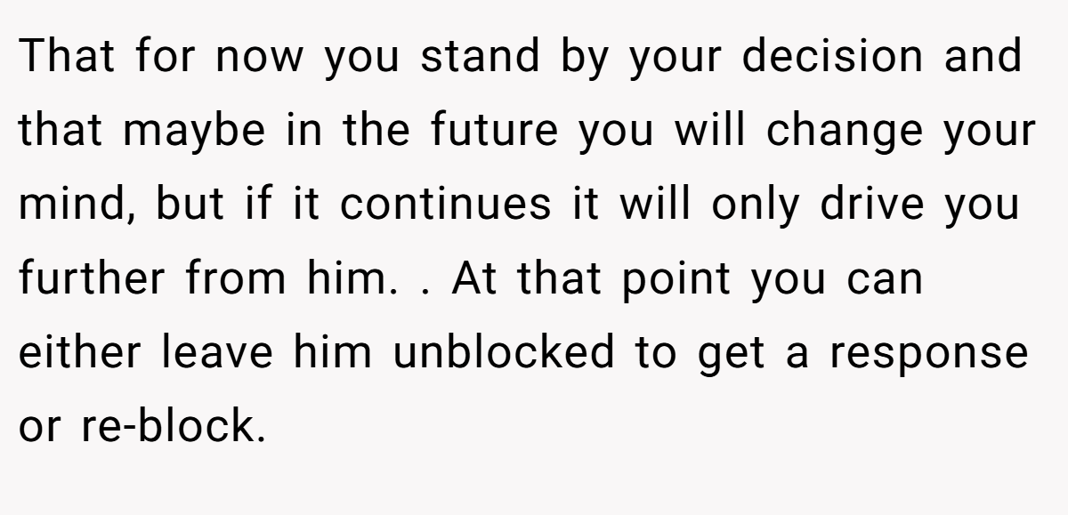 That for now you stand by your decision and that maybe in the future you will change your mind, but if it continues it will only drive you further from him. . At that point you can either leave him unblocked to get a response or re-block. 