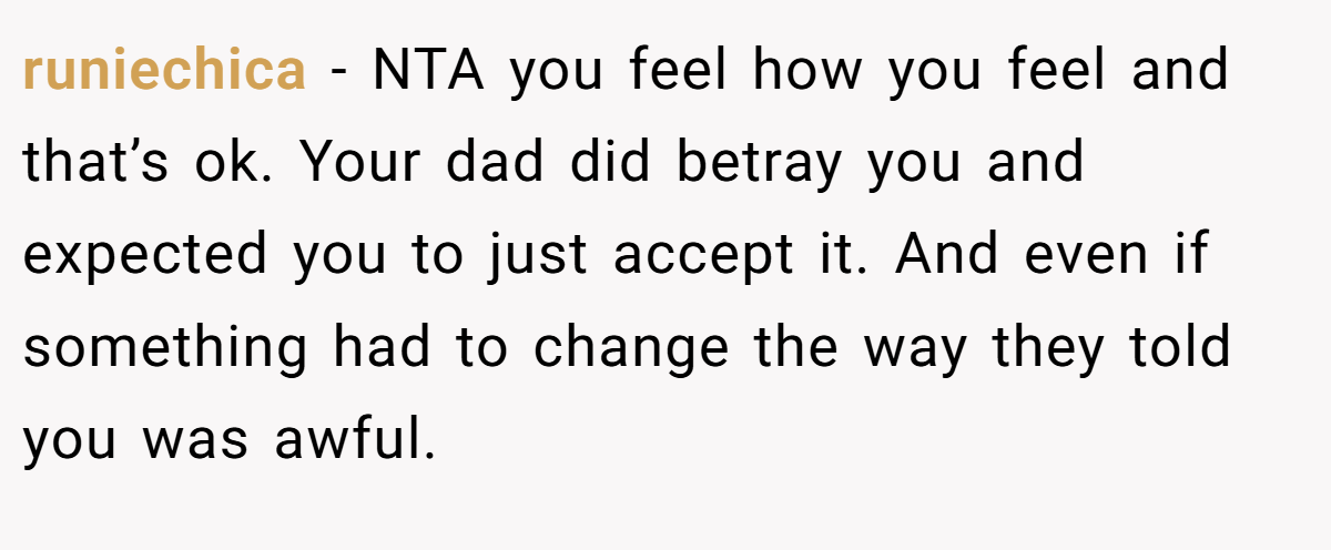 runiechica − NTA you feel how you feel and that’s ok. Your dad did betray you and expected you to just accept it. And even if something had to change the way they told you was awful.