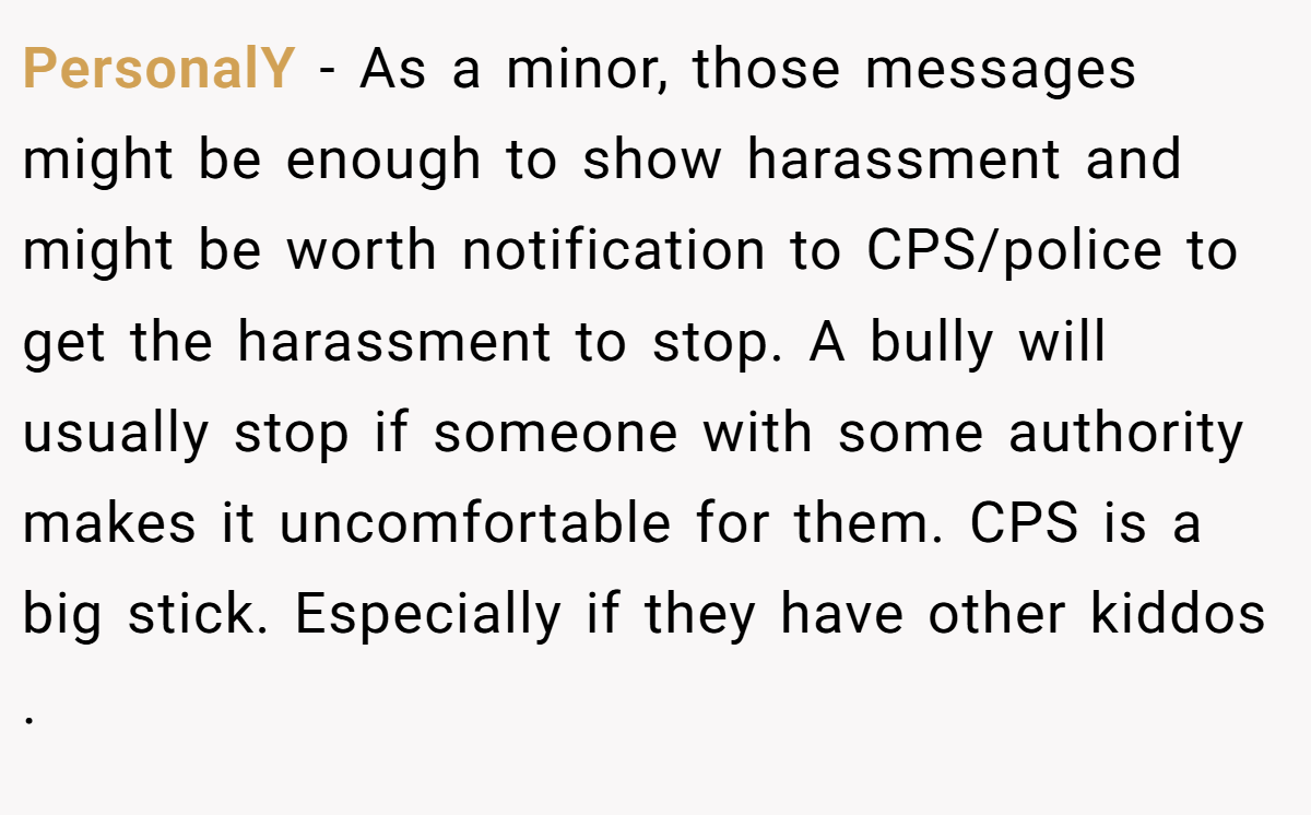PersonalY − As a minor, those messages might be enough to show harassment and might be worth notification to CPS/police to get the harassment to stop. A bully will usually stop if someone with some authority makes it uncomfortable for them. CPS is a big stick. Especially if they have other kiddos .