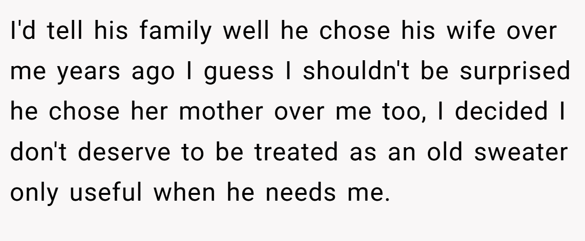 I'd tell his family well he chose his wife over me years ago I guess I shouldn't be surprised he chose her mother over me too, I decided I don't deserve to be treated as an old sweater only useful when he needs me.