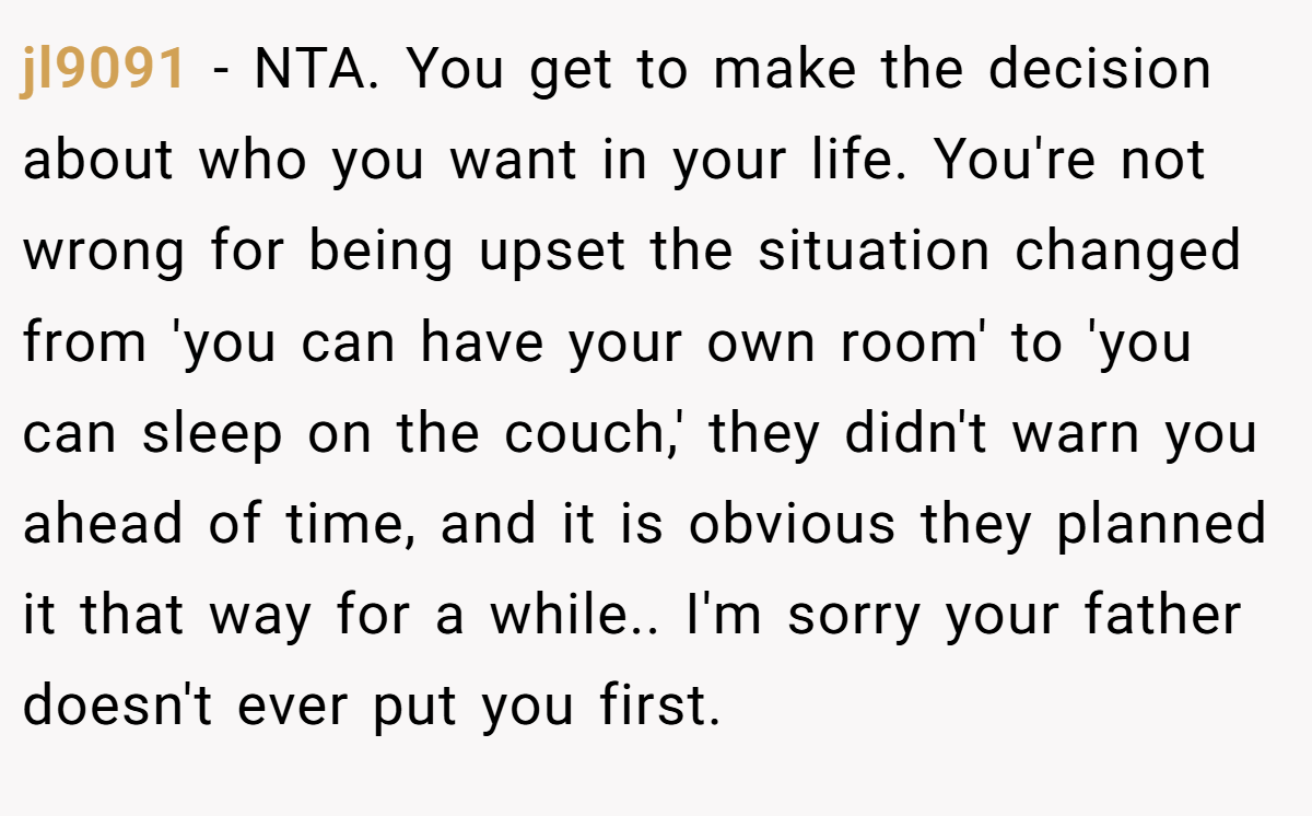 jl9091 − NTA. You get to make the decision about who you want in your life. You're not wrong for being upset the situation changed from 'you can have your own room' to 'you can sleep on the couch,' they didn't warn you ahead of time, and it is obvious they planned it that way for a while.. I'm sorry your father doesn't ever put you first.