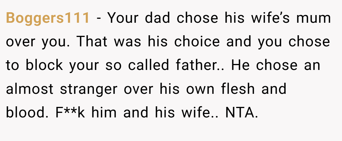Boggers111 − Your dad chose his wife’s mum over you. That was his choice and you chose to block your so called father.. He chose an almost stranger over his own flesh and blood. F**k him and his wife.. NTA.