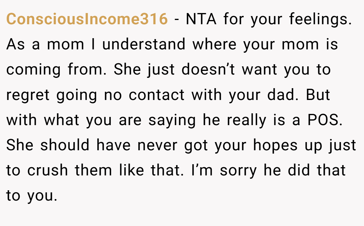 ConsciousIncome316 − NTA for your feelings. As a mom I understand where your mom is coming from. She just doesn’t want you to regret going no contact with your dad. But with what you are saying he really is a POS. She should have never got your hopes up just to crush them like that. I’m sorry he did that to you.