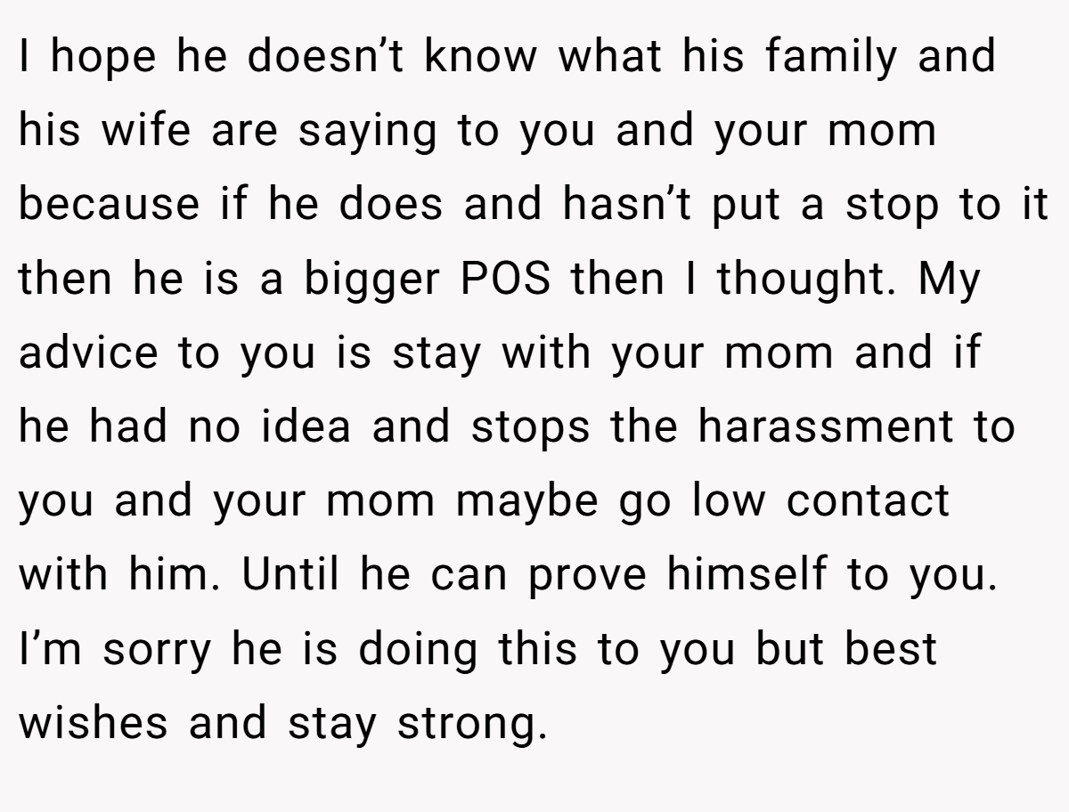 I hope he doesn’t know what his family and his wife are saying to you and your mom because if he does and hasn’t put a stop to it then he is a bigger POS then I thought. My advice to you is stay with your mom and if he had no idea and stops the harassment to you and your mom maybe go low contact with him. Until he can prove himself to you. I’m sorry he is doing this to you but best wishes and stay strong.